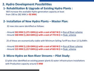 1-­‐	
  RehabilitaNon	
  &	
  Upgrade	
  of	
  ExisNng	
  Hydro	
  Plants	
  :	
  	
  
	
  	
  	
  	
  	
  Will	
  increase	
  the	
  available	
  Hydro	
  genera:on	
  capacity	
  at	
  least	
  
	
  	
  	
  	
  	
  from	
  190	
  to	
  282	
  MW	
  (+	
  92	
  MW)	
  	
  
	
  
2-­‐	
  InstallaNon	
  of	
  New	
  Hydro	
  Plants	
  –	
  Master	
  Plan:	
  	
  
	
  	
  	
  	
  32	
  new	
  sites	
  were	
  iden:ﬁed	
  as	
  follows:	
  
	
  
	
  	
  	
  	
  	
  -­‐	
  Around	
  263	
  MW	
  (1,271	
  GWh/y)	
  with	
  a	
  cost	
  of	
  667	
  M.$	
  in	
  Run	
  of	
  River	
  scheme	
  	
  
	
  	
  	
  	
  	
  -­‐	
  Around	
  368	
  MW	
  (1,363	
  GWh/y)	
  with	
  a	
  cost	
  of	
  772	
  M.$	
  in	
  Peak	
  	
  scheme	
  
	
  
	
  	
  	
  	
  	
  	
  25	
  of	
  these	
  are	
  economically	
  viable	
  with	
  Minimum	
  Selling	
  Tariﬀ	
  less	
  than	
  12	
  $c/kWh:	
  	
  
	
  
	
  	
  	
  	
  	
  -­‐	
  Around	
  233	
  MW	
  (1,126	
  GWh/y)	
  with	
  a	
  cost	
  of	
  560	
  M.$	
  in	
  Run	
  of	
  River	
  scheme	
  	
  
	
  	
  	
  	
  	
  -­‐	
  Around	
  315	
  MW	
  (1,217	
  GWh/y)	
  with	
  a	
  cost	
  of	
  665	
  M.$	
  in	
  Peak	
  	
  scheme	
  
	
  
3-­‐	
  Micro-­‐Hydro	
  on	
  Non-­‐River	
  Streams	
  –	
  Pilot	
  Study:	
  	
  
	
  	
  13	
  pilot	
  sites	
  iden:ﬁed	
  on	
  exis:ng	
  power	
  plants	
  &	
  water	
  infrastructure	
  installa:ons	
  	
  	
  	
  	
  
	
  	
  	
  	
  with	
  Produc:on	
  capacity	
  around	
  5	
  MW	
  
2.	
  Hydro	
  Development	
  PossibiliNes	
  
 