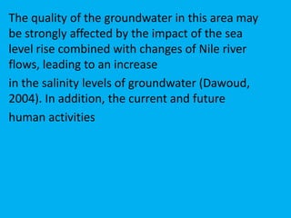 The quality of the groundwater in this area may
be strongly affected by the impact of the sea
level rise combined with changes of Nile river
flows, leading to an increase
in the salinity levels of groundwater (Dawoud,
2004). In addition, the current and future
human activities
 