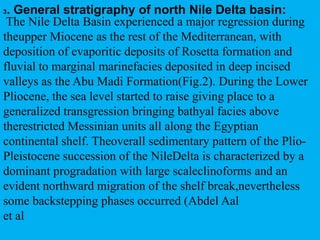 The Nile Delta Basin experienced a major regression during
theupper Miocene as the rest of the Mediterranean, with
deposition of evaporitic deposits of Rosetta formation and
fluvial to marginal marinefacies deposited in deep incised
valleys as the Abu Madi Formation(Fig.2). During the Lower
Pliocene, the sea level started to raise giving place to a
generalized transgression bringing bathyal facies above
therestricted Messinian units all along the Egyptian
continental shelf. Theoverall sedimentary pattern of the Plio-
Pleistocene succession of the NileDelta is characterized by a
dominant progradation with large scaleclinoforms and an
evident northward migration of the shelf break,nevertheless
some backstepping phases occurred (Abdel Aal
et al
3. General stratigraphy of north Nile Delta basin:
 
