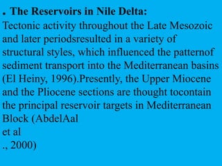 . The Reservoirs in Nile Delta:
Tectonic activity throughout the Late Mesozoic
and later periodsresulted in a variety of
structural styles, which influenced the patternof
sediment transport into the Mediterranean basins
(El Heiny, 1996).Presently, the Upper Miocene
and the Pliocene sections are thought tocontain
the principal reservoir targets in Mediterranean
Block (AbdelAal
et al
., 2000)
 