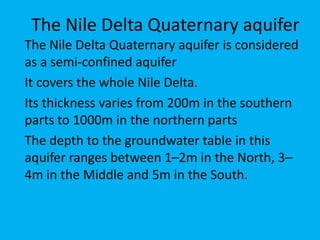 The Nile Delta Quaternary aquifer
The Nile Delta Quaternary aquifer is considered
as a semi-confined aquifer
It covers the whole Nile Delta.
Its thickness varies from 200m in the southern
parts to 1000m in the northern parts
The depth to the groundwater table in this
aquifer ranges between 1–2m in the North, 3–
4m in the Middle and 5m in the South.
 