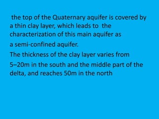 the top of the Quaternary aquifer is covered by
a thin clay layer, which leads to the
characterization of this main aquifer as
a semi-confined aquifer.
The thickness of the clay layer varies from
5–20m in the south and the middle part of the
delta, and reaches 50m in the north
 