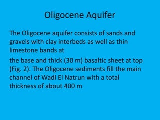 Oligocene Aquifer
The Oligocene aquifer consists of sands and
gravels with clay interbeds as well as thin
limestone bands at
the base and thick (30 m) basaltic sheet at top
(Fig. 2). The Oligocene sediments fill the main
channel of Wadi El Natrun with a total
thickness of about 400 m
 