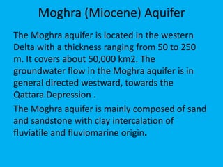 Moghra (Miocene) Aquifer
The Moghra aquifer is located in the western
Delta with a thickness ranging from 50 to 250
m. It covers about 50,000 km2. The
groundwater flow in the Moghra aquifer is in
general directed westward, towards the
Qattara Depression .
The Moghra aquifer is mainly composed of sand
and sandstone with clay intercalation of
fluviatile and fluviomarine origin.
 
