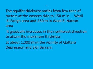 .
The aquifer thickness varies from few tens of
meters at the eastern side to 150 m in Wadi
El Farigh area and 250 m in Wadi El Natrun
area
It gradually increases in the northwest direction
to attain the maximum thickness
at about 1,000 m in the vicinity of Qattara
Depression and Sidi Barrani.
 