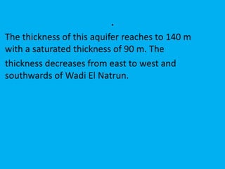 .
The thickness of this aquifer reaches to 140 m
with a saturated thickness of 90 m. The
thickness decreases from east to west and
southwards of Wadi El Natrun.
 
