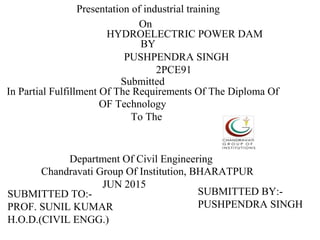Presentation of industrial training
On
HYDROELECTRIC POWER DAM
BY
PUSHPENDRA SINGH
2PCE91
Submitted
In Partial Fulfillment Of The Requirements Of The Diploma Of
OF Technology
To The
Department Of Civil Engineering
Chandravati Group Of Institution, BHARATPUR
JUN 2015
SUBMITTED BY:-
PUSHPENDRA SINGH
SUBMITTED TO:-
PROF. SUNIL KUMAR
H.O.D.(CIVIL ENGG.)
 