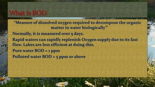 “Measure of dissolved oxygen required to decompose the organic
matter in water biologically’”
 Normally, it is measured over 5 days.
 Rapid waters can rapidly replenish Oxygen supply due to its fast
flow. Lakes are less efficient at doing this.
 Pure water BOD = 1 ppm
 Polluted water BOD = 5 ppm or above
 