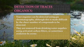  Trace organics can be detected using gas
chromatography, although this is made difficult
by the sheer number of compounds to be
detected.
 They are removed from drinking water supplies
using activated carbon filters, or sometimes
oxidation by ozone.
 