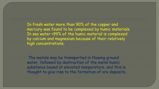 In fresh water more than 90% of the copper and
mercury was found to be complexed by humic materials.
In sea water >99% of the humic material is complexed
by calcium and magnesium because of their relatively
high concentrations.
The metals may be transported in flowing ground
water, followed by destruction of the metal humic
substance bound at elevated temperature, and this is
thought to give rise to the formation of ore deposits.
 