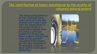  The dissociation behavior
of two combined fulvic,
humic acid extracts was
studied and it was found
that the dissociation of
the humic varied in a
predictable manner with
pH.Using a carboxyl
content of 10 μeq/ mg
humic organic carbon, and
mass action quotient
calculated from sample
pH,the ionic balances of
three highly coloured
Nova Scotia rivers were
estimated.
 