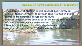  The adsorption of NOM on oxides depends significantly on
complex formation reactions between specific sites on oxides
surfaces and functional groups on the NOM
 coagulant requirements can and often are set by the total organic
carbon concentration in a water source.
 there is a stoichiometric relationship between the required
coagulant dosage and the TOC of the water to be treated.
 