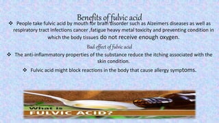 Benefits of fulvic acid People take fulvic acid by mouth for brain disorder such as Alzeimers diseases as well as
respiratory tract infections cancer ,fatigue heavy metal toxicity and preventing condition in
which the body tissues do not receive enough oxygen.
Bad effect of fulvic acid
 The anti-inflammatory properties of the substance reduce the itching associated with the
skin condition.
 Fulvic acid might block reactions in the body that cause allergy symptoms.
 