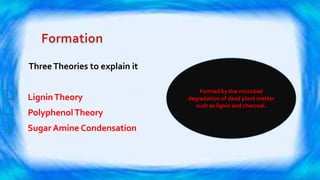 ThreeTheories to explain it
 LigninTheory
 PolyphenolTheory
 Sugar Amine Condensation
Formed by the microbial
degradation of dead plant matter
such as lignin and charcoal.
 