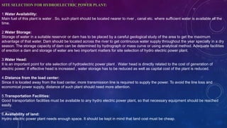 SITE SELECTION FOR HYDROELECTRIC POWER PLANT:
1.Water Availability:
Main fuel of this plant is water . So, such plant should be located nearer to river , canal etc. where sufficient water is available all the
time.
2.Water Storage:
Storage of water in a suitable reservoir or dam has to be placed by a careful geological study of the area to get the maximum
advantage of that water. Dam should be located across the river to get continuous water supply throughout the year specially in a dry
season. The storage capacity of dam can be determined by hydrograph or mass curve or using analytical method. Adequate facilities
of erection a dam and storage of water are two important matters for site selection of hydro electric power plant.
3.Water Head:
It is an important point for site selection of hydroelectric power plant . Water head is directly related to the cost of generation of
electric power. If effective head is increased , water storage has to be reduced as well as capital cost of the plant is reduced.
4.Distance from the load center:
Since it is located away from the load center, more transmission line is required to supply the power. To avoid the line loss and
economical power supply, distance of such plant should need more attention.
5.Transportation Facilities:
Good transportation facilities must be available to any hydro electric power plant, so that necessary equipment should be reached
easily.
6.Availability of land:
Hydro electric power plant needs enough space. It should be kept in mind that land cost must be cheap.
 