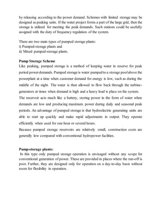 by releasing according to the power demand. Schemes with limited storage may be
designed as peaking units. If the water project forms a part of the large grid, then the
storage is utilized for meeting the peak demands. Such stations could be usefully
assigned with the duty of frequency regulation of the system.
There are two main types of pumped storage plants:
i) Pumped-storage plants and
ii) Mixed pumped-storage plants.
Pump Storage Scheme
Like peaking, pumped storage is a method of keeping water in reserve for peak
period powerdemands. Pumped storage is water pumped to a storage poolabove the
powerplant at a time when customer demand for energy is low, such as during the
middle of the night. The water is then allowed to flow back through the turbine-
generators at times when demand is high and a heavy load is place on the system.
The reservoir acts much like a battery, storing power in the form of water when
demands are low and producing maximum power during daily and seasonal peak
periods. An advantage of pumped storage is that hydroelectric generating units are
able to start up quickly and make rapid adjustments in output. They operate
efficiently when used for one hour or several hours.
Because pumped storage reservoirs are relatively small, construction costs are
generally low compared with conventional hydropower facilities.
Pump-storage plants:
In this type only pumped storage operation is envisaged without any scope for
conventional generation of power. These are provided in places where the run-off is
poor. Further, they are designed only for operation on a day-to-day basis without
room for flexibility in operation.
 