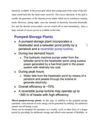 electricity available in the power grid which then pumps part of the water of the tail-
water pond back into the head-water reservoir. The excess electricity in the grid is
usually the generation of the thermal power plants which are in continuous running
mode. However, during night, since the demand of electricity becomes drastically
low and the thermal power plants can not switch off or start immediately, there a
large amount of excess power is available at that time.
Mixed pumped-storage plants: In this type, in addition to the pumped storage
operation, some amount of extra energy can be generated by utilizing the additional
natural run-off during a year.
These can be designed for operation on a weekly cycle or other form of a longer
period by providing for additional storage and afford some amount of flexibility in
 