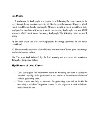 Load Curve
A load curve (or load graph) is a graphic record showing the power demands for
every instant during a certain time interval. Sucha record may cover1 hour, in which
case it would be an hourly load graph; 24 hours, in which case it would be a daily
load graph; a month in which case it would be a monthly load graph; or a year (7860
hours), in which caseit would bea yearly load graph. The following points are worth
noting
:
(i) The area under the load curve represents the energy generated in the period
considered.
(ii) The area under the curve divided by the total number of hours gives the average
load on the power station.
(iii) The peak load indicated by the load curve/graph represents the maximum
demand of the power station.
Significance of Load Curves:
 Load curves give full information about the incoming and help to decide the
installed capacity of the power station and to decide the economical sizes of
various generating units.
 These curves also help to estimate the generating cost and to decide the
operating schedule of the power station, i.e. the sequence in which different
units should be run.
 