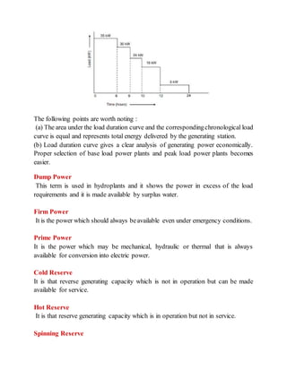 The following points are worth noting :
(a) The area under the load duration curve and the correspondingchronological load
curve is equal and represents total energy delivered by the generating station.
(b) Load duration curve gives a clear analysis of generating power economically.
Proper selection of base load power plants and peak load power plants becomes
easier.
Dump Power
This term is used in hydroplants and it shows the power in excess of the load
requirements and it is made available by surplus water.
Firm Power
It is the power which should always beavailable even under emergency conditions.
Prime Power
It is the power which may be mechanical, hydraulic or thermal that is always
available for conversion into electric power.
Cold Reserve
It is that reverse generating capacity which is not in operation but can be made
available for service.
Hot Reserve
It is that reserve generating capacity which is in operation but not in service.
Spinning Reserve
 