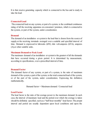 It is that reserve generating capacity which is connected to the bus and is ready to
take the load.
Connected Load
The connected load on any system, or part of a system, is the combined continuous
rating of all the receiving apparatus on consumers’ premises, which is connected to
the system, or part of the system, under consideration.
Demand
The demand of an installation or system is the load that is drawn from the source of
supply at the receiving terminals averaged over a suitable and specified interval of
time. Demand is expressed in kilowatts (kW), kilo volt-amperes (kVA), amperes
(A),or other suitable units.
Maximum Demand or Peak Load
The maximum demand of an installation or system is the greatest of all the demands
that have occurred during a given period. It is determined by measurement,
according to specifications, over a prescribed interval of time.
Demand Factor
The demand factor of any system, or part of a system, is the ratio of maximum
demand of the system, a part ofthe system, to the total connected load of the system,
or of the part of the system, under consideration. Expressing the definition
mathematically,
Demand factor = Maximum demand / Connected load
Load Factor
The load factor is the ratio of the average power to the maximum demand. In each
case, the interval of maximum load and the period over which the average is taken
should be definitely specified, such as a “half-hour monthly” load factor. The proper
interval and period are usually dependent upon local conditions and upon the
 