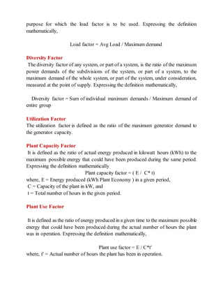purpose for which the load factor is to be used. Expressing the definition
mathematically,
Load factor = Avg Load / Maximum demand
Diversity Factor
The diversity factor of any system, or part of a system, is the ratio of the maximum
power demands of the subdivisions of the system, or part of a system, to the
maximum demand of the whole system, or part of the system, under consideration,
measured at the point of supply. Expressing the definition mathematically,
Diversity factor = Sum of individual maximum demands / Maximum demand of
entire group
Utilization Factor
The utilization factor is defined as the ratio of the maximum generator demand to
the generator capacity.
Plant Capacity Factor
It is defined as the ratio of actual energy produced in kilowatt hours (kWh) to the
maximum possible energy that could have been produced during the same period.
Expressing the definition mathematically
Plant capacity factor = ( E / C* t)
where, E = Energy produced (kWh Plant Economy ) in a given period,
C = Capacity of the plant in kW, and
t = Total number of hours in the given period.
Plant Use Factor
It is defined as the ratio of energy produced in a given time to the maximum possible
energy that could have been produced during the actual number of hours the plant
was in operation. Expressing the definition mathematically,
Plant use factor = E / C*t'
where, t' = Actual number of hours the plant has been in operation.
 