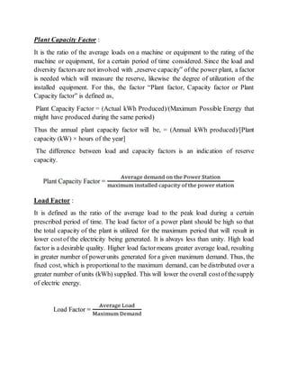 Plant Capacity Factor :
It is the ratio of the average loads on a machine or equipment to the rating of the
machine or equipment, for a certain period of time considered. Since the load and
diversity factors are not involved with „reserve capacity‟ ofthe power plant, a factor
is needed which will measure the reserve, likewise the degree of utilization of the
installed equipment. For this, the factor “Plant factor, Capacity factor or Plant
Capacity factor” is defined as,
Plant Capacity Factor = (Actual kWh Produced)/(Maximum Possible Energy that
might have produced during the same period)
Thus the annual plant capacity factor will be, = (Annual kWh produced)/[Plant
capacity (kW) × hours of the year]
The difference between load and capacity factors is an indication of reserve
capacity.
Load Factor :
It is defined as the ratio of the average load to the peak load during a certain
prescribed period of time. The load factor of a power plant should be high so that
the total capacity of the plant is utilized for the maximum period that will result in
lower costof the electricity being generated. It is always less than unity. High load
factor is a desirable quality. Higher load factormeans greater average load, resulting
in greater number of powerunits generated fora given maximum demand. Thus, the
fixed cost, which is proportional to the maximum demand, can be distributed over a
greater number ofunits (kWh) supplied. This will lower the overall costofthesupply
of electric energy.
 