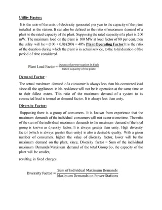 Utility Factor:
It is the ratio of the units of electricity generated per year to the capacity of the plant
installed in the station. It can also be defined as the ratio of maximum demand of a
plant to the rated capacity of the plant. Supposingthe rated capacity of a plant is 200
mW. The maximum load on the plant is 100 MW at load factor of 80 per cent, then
the utility will be = (100 × 0.8)/(200) = 40% Plant Operating Factor It is the ratio
of the duration during which the plant is in actual service, to the total duration ofthe
period of time considered.
Demand Factor :
The actual maximum demand of a consumer is always less than his connected load
since all the appliances in his residence will not be in operation at the same time or
to their fullest extent. This ratio of' the maximum demand of a system to its
connected load is termed as demand factor. It is always less than unity.
Diversity Factor:
Supposing there is a group of consumers. It is known from experience that the
maximum demands of the individual consumers will not occurat one time. The ratio
ofthe sum of the individual maximum demands to the maximum demand ofthe total
group is known as diversity factor. It is always greater than unity. High diversity
factor (which is always greater than unity) is also a desirable quality. With a given
number of consumers, higher the value of diversity factor, lower will be the
maximum demand on the plant, since, Diversity factor = Sum of the individual
maximum Demands/Maximum demand of the total Group So, the capacity of the
plant will be smaller,
resulting in fixed charges.
 