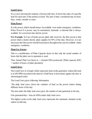 Load Curve:
It is a curve showing the variation of powerwith time. It shows the value ofa specific
load for each unit of the period covered. The unit of time considered may be hour,
days, weeks, months or years.
Firm Power :
It is the power, which should always beavailable even under emergency conditions.
Prime Power It is power, may be mechanical, hydraulic or thermal that is always
available for conversion into electric power.
For Example: In Case of hydro power plant with reservoir, the firm power is that
power which a hydro electric plant supplies for 95% of the time. However, it is not
necessary that firm power should beproduces throughout the year & available under
emergency conditions.
Plant Use Factor :
This is a modification of Plant Capacity factor in that only the actual number of
hours that the plant was in operation is used.
Thus Annual Plant Use factor is, = (Annual kWh produced) / [Plant capacity (kW)
× number of hours of plant operation]
Load Curve:
The Load Curve is a Graph, which represents load onthe generation station (the load
is in kW/MW) recorded at the interval of half hour or hour (time) against the time in
chronological order.
The Load Curve gives following Information:
The daily load curve shows the variation of load on the power station during
different hours of the day.
The area under the daily load curve gives the number of unit generated in the day.
Unit generated/day= Area (in kWh) under daily load curve.
The highest point on the daily load curve represents the maximum demand on the
station on that day.
 