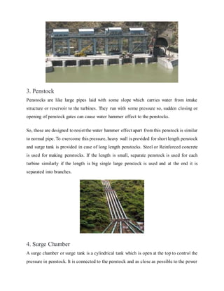 3. Penstock
Penstocks are like large pipes laid with some slope which carries water from intake
structure or reservoir to the turbines. They run with some pressure so, sudden closing or
opening of penstock gates can cause water hammer effect to the penstocks.
So, these are designed to resist the water hammer effect apart from this penstock is similar
to normal pipe. To overcome this pressure, heavy wall is provided for short length penstock
and surge tank is provided in case of long length penstocks. Steel or Reinforced concrete
is used for making penstocks. If the length is small, separate penstock is used for each
turbine similarly if the length is big single large penstock is used and at the end it is
separated into branches.
4. Surge Chamber
A surge chamber or surge tank is a cylindrical tank which is open at the top to control the
pressure in penstock. It is connected to the penstock and as close as possible to the power
 