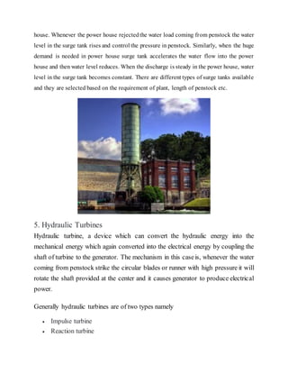 house. Whenever the power house rejectedthe water load coming from penstock the water
level in the surge tank rises and control the pressure in penstock. Similarly, when the huge
demand is needed in power house surge tank accelerates the water flow into the power
house and then water level reduces. When the discharge is steady in the power house, water
level in the surge tank becomes constant. There are different types of surge tanks available
and they are selected based on the requirement of plant, length of penstock etc.
5. Hydraulic Turbines
Hydraulic turbine, a device which can convert the hydraulic energy into the
mechanical energy which again converted into the electrical energy by coupling the
shaft of turbine to the generator. The mechanism in this caseis, whenever the water
coming from penstock strike the circular blades or runner with high pressure it will
rotate the shaft provided at the center and it causes generator to produce electrical
power.
Generally hydraulic turbines are of two types namely
 Impulse turbine
 Reaction turbine
 