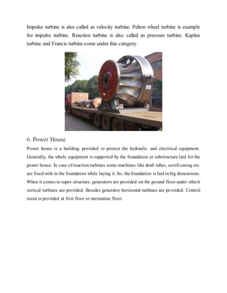 Impulse turbine is also called as velocity turbine. Pelton wheel turbine is example
for impulse turbine. Reaction turbine is also called as pressure turbine. Kaplan
turbine and Francis turbine come under this category.
6. Power House
Power house is a building provided to protect the hydraulic and electrical equipment.
Generally, the whole equipment is supported by the foundation or substructure laid for the
power house. In case of reaction turbines some machines like draft tubes, scroll casing etc.
are fixed with in the foundation while laying it. So, the foundation is laid in big dimensions.
When it comes to super structure, generators are provided on the ground floor under which
vertical turbines are provided. Besides generator horizontal turbines are provided. Control
room is provided at first floor or mezzanine floor.
 