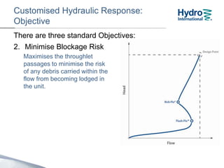 Customised Hydraulic Response:
Objective
2. Minimise Blockage Risk
Maximises the clearances
through the unit to minimise
the risk of any debris carried
within the flow from becoming
lodged in the unit.
There are three standard Objectives:
 