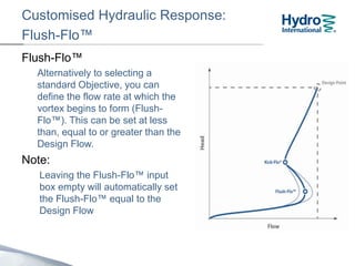Customised Hydraulic Response:
Flush-Flo™
Flush-Flo™
Alternatively to selecting a
standard Objective, you can
define the flow rate at which the
vortex begins to form (Flush-
Flo™). This can be set at less
than, equal to or greater than the
Design Flow.
Note:
Leaving the Flush-Flo™ input
box empty will automatically set
the Flush-Flo™ equal to the
Design Flow
 
