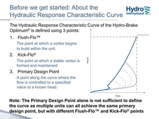 Before we get started…
About the Hydraulic Response Characteristic Curve
The Hydraulic Response Characteristic Curve of the Hydro-Brake
Optimum® is defined using 3 points:
1. Flush-Flo™
The point at which a vortex begins
to build within the unit.
2. Kick-Flo®
The point at which a stable vortex is
formed and maintained
3. Design Point
A point along the curve where the
flow is controlled to a specified
value at a known head.
Note: The Design Point alone is not sufficient to define the curve.
Many different units with different Flush-Flo™ and Kick-Flo®
points can all achieve the same primary design point.
 