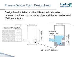 Design head is taken as the difference in elevation
between the invert of the outlet pipe and the top water level
(TWL) upstream.
The maximum Design Head is 4m.
DesignHead
Primary Design Point: Design Head
Hydro-Brake® Optimum
Maximum
Design TWL
Maximum Design TWL
DesignHead
 