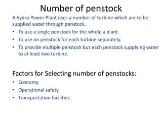 Number of penstock
A hydro Power Plant uses a number of turbine which are to be
supplied water through penstock.
• To use a single penstock for the whole a plant.
• To use on penstock for each turbine separately.
• To provide multiple penstock but each penstock supplying water
   to at least two turbine.


Factors for Selecting number of penstocks:
• Economy.
• Operational safety.
• Transportation facilities.
 