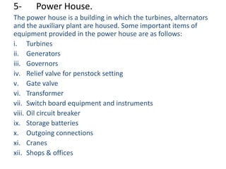 5-     Power House.
The power house is a building in which the turbines, alternators
and the auxiliary plant are housed. Some important items of
equipment provided in the power house are as follows:
i. Turbines
ii. Generators
iii. Governors
iv. Relief valve for penstock setting
v. Gate valve
vi. Transformer
vii. Switch board equipment and instruments
viii. Oil circuit breaker
ix. Storage batteries
x. Outgoing connections
xi. Cranes
xii. Shops & offices
 