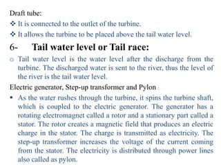 Draft tube:
 It is connected to the outlet of the turbine.
 It allows the turbine to be placed above the tail water level.
6-     Tail water level or Tail race:
o Tail water level is the water level after the discharge from the
   turbine. The discharged water is sent to the river, thus the level of
   the river is the tail water level.
Electric generator, Step-up transformer and Pylon :
 As the water rushes through the turbine, it spins the turbine shaft,
   which is coupled to the electric generator. The generator has a
   rotating electromagnet called a rotor and a stationary part called a
   stator. The rotor creates a magnetic field that produces an electric
   charge in the stator. The charge is transmitted as electricity. The
   step-up transformer increases the voltage of the current coming
   from the stator. The electricity is distributed through power lines
   also called as pylon.
 