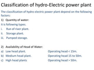 Classification of hydro-Electric power plant
The classification of hydro electric power plant depend on the following
factors:
1) Quantity of water:
It is following types.
i. Run of river plant.
ii. Storage plant.
iii. Pumped storage.

2)   Availability of Head of Water:
a)   Low head plant.                  Operating head < 15m.
b)   Medium head plant.               Operating head 15 to 50m.
c)   High head plants                 Operating head > 50m.
 