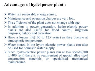Advantages of hydel power plant :

 Water is a renewable energy source.
 Maintenance and operation charges are very low.
 The efficiency of the plant does not change with age.
 In addition to power generation, hydro-electric power
  plants are also useful for flood control, irrigation
  purposes, fishery and recreation.
 Have a longer life(100 to 125 years) as they operate at
  atmospheric temperature.
 Water stored in the hydro-electric power plants can also
  be used for domestic water supply.
 Since hydro-electric power plants run at low speeds(300
  to 400 rpm) there is no requirement of special alloy steel
  construction materials or specialised mechanical
  maintenance.
 