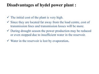 Disadvantages of hydel power plant :

 The initial cost of the plant is very high.
 Since they are located far away from the load centre, cost of
  transmission lines and transmission losses will be more.
 During drought season the power production may be reduced
  or even stopped due to insufficient water in the reservoir.
 Water in the reservoir is lost by evaporation.
 