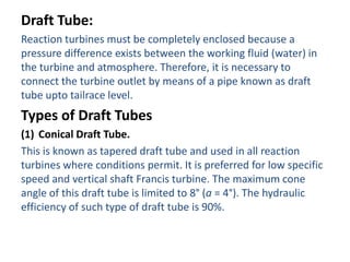 Draft Tube:
Reaction turbines must be completely enclosed because a
pressure difference exists between the working fluid (water) in
the turbine and atmosphere. Therefore, it is necessary to
connect the turbine outlet by means of a pipe known as draft
tube upto tailrace level.
Types of Draft Tubes
(1) Conical Draft Tube.
This is known as tapered draft tube and used in all reaction
turbines where conditions permit. It is preferred for low specific
speed and vertical shaft Francis turbine. The maximum cone
angle of this draft tube is limited to 8° (a = 4°). The hydraulic
efficiency of such type of draft tube is 90%.
 