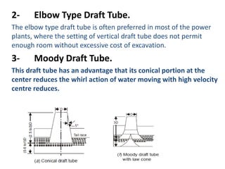 2-     Elbow Type Draft Tube.
The elbow type draft tube is often preferred in most of the power
plants, where the setting of vertical draft tube does not permit
enough room without excessive cost of excavation.
3-     Moody Draft Tube.
This draft tube has an advantage that its conical portion at the
center reduces the whirl action of water moving with high velocity
centre reduces.
 