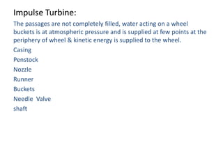 Impulse Turbine:
The passages are not completely filled, water acting on a wheel
buckets is at atmospheric pressure and is supplied at few points at the
periphery of wheel & kinetic energy is supplied to the wheel.
Casing
Penstock
Nozzle
Runner
Buckets
Needle Valve
shaft
 