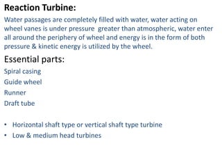 Reaction Turbine:
Water passages are completely filled with water, water acting on
wheel vanes is under pressure greater than atmospheric, water enter
all around the periphery of wheel and energy is in the form of both
pressure & kinetic energy is utilized by the wheel.
Essential parts:
Spiral casing
Guide wheel
Runner
Draft tube

• Horizontal shaft type or vertical shaft type turbine
• Low & medium head turbines
 