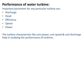Performance of water turbine:
Important parameter for any particular turbine are:
• Discharge
• Head
• Efficiency
• Speed
• Power

The turbine characteristic like unit power, unit speed & unit discharge
help in studying the performance of turbines.
 