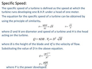 Specific Speed:
The specific speed of a turbine is defined as the speed at which the
turbine runs developing one B.H.P. under a head of one meter.
The equation for the specific speed of a turbine can be obtained by
using the principle of similarity.


where D and N are diameter and speed of a turbine and H is the head
acting on the turbine.

where B is the height of the blade and Vf is the velocity of flow.
Substituting the value of D in the above equation.




   where P is the power developed.
 