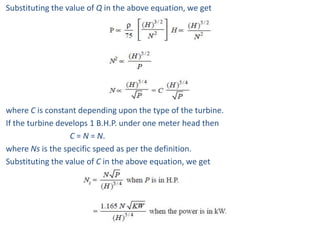 Substituting the value of Q in the above equation, we get




where C is constant depending upon the type of the turbine.
If the turbine develops 1 B.H.P. under one meter head then
                  C = N = N.
where Ns is the specific speed as per the definition.
Substituting the value of C in the above equation, we get
 