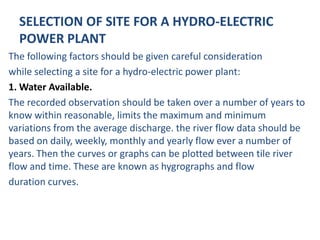 SELECTION OF SITE FOR A HYDRO-ELECTRIC
  POWER PLANT
The following factors should be given careful consideration
while selecting a site for a hydro-electric power plant:
1. Water Available.
The recorded observation should be taken over a number of years to
know within reasonable, limits the maximum and minimum
variations from the average discharge. the river flow data should be
based on daily, weekly, monthly and yearly flow ever a number of
years. Then the curves or graphs can be plotted between tile river
flow and time. These are known as hygrographs and flow
duration curves.
 
