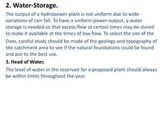 2. Water-Storage.
The output of a hydropower plant is not uniform due to wide
variations of rain fall. To have a uniform power output, a water
storage is needed so that excess flow at certain times may be stored
to make it available at the times of low flow. To select the site of the
Dam, careful study should be made of the geology and topography of
the catchment area to see if the natural foundations could be found
and put to the best use.
3. Head of Water.
The level of water in the reservoir for a proposed plant should always
be within limits throughout the year.
 